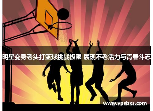 明星变身老头打篮球挑战极限 展现不老活力与青春斗志