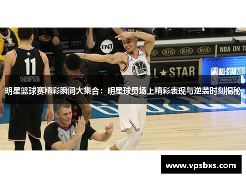 明星篮球赛精彩瞬间大集合：明星球员场上精彩表现与逆袭时刻揭秘