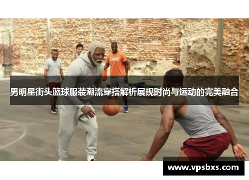男明星街头篮球服装潮流穿搭解析展现时尚与运动的完美融合