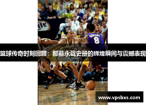 篮球传奇时刻回顾：那些永载史册的辉煌瞬间与震撼表现