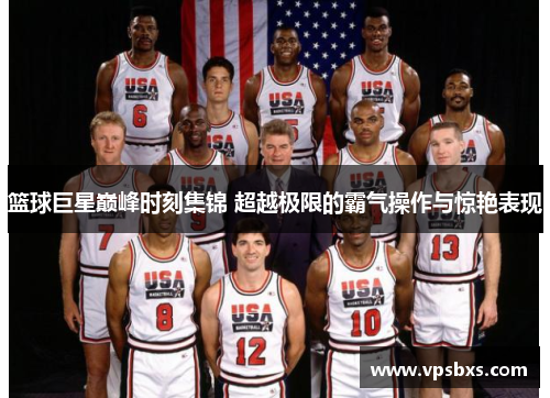 篮球巨星巅峰时刻集锦 超越极限的霸气操作与惊艳表现