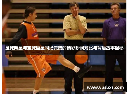 足球明星与篮球巨星同场竞技的精彩瞬间对比与背后故事揭秘