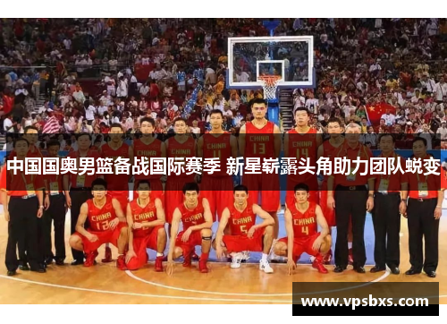 中国国奥男篮备战国际赛季 新星崭露头角助力团队蜕变
